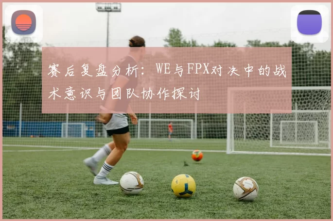 赛后复盘分析：WE与FPX对决中的战术意识与团队协作探讨