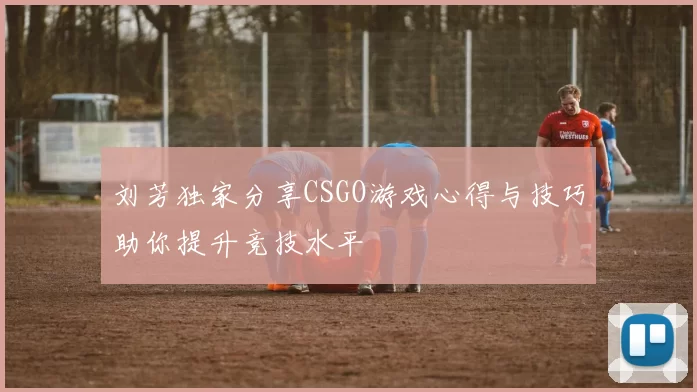刘芳独家分享CSGO游戏心得与技巧助你提升竞技水平