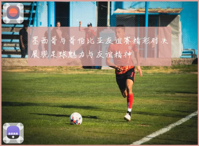 墨西哥与哥伦比亚友谊赛精彩对决展现足球魅力与友谊精神