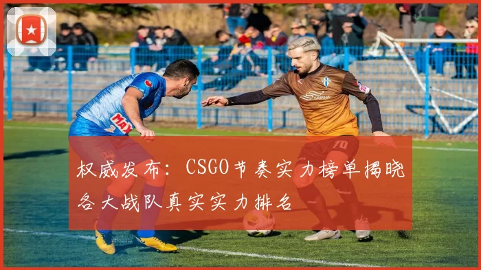 权威发布：CSGO节奏实力榜单揭晓各大战队真实实力排名
