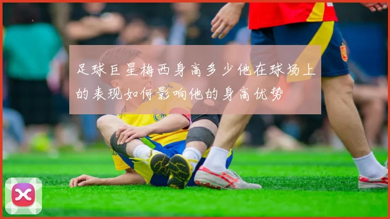 足球巨星梅西身高多少他在球场上的表现如何影响他的身高优势