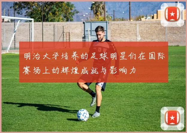明治大学培养的足球明星们在国际赛场上的辉煌成就与影响力