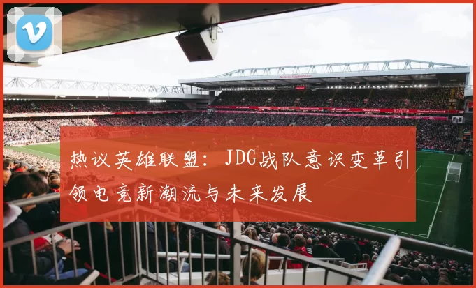 热议英雄联盟：JDG战队意识变革引领电竞新潮流与未来发展