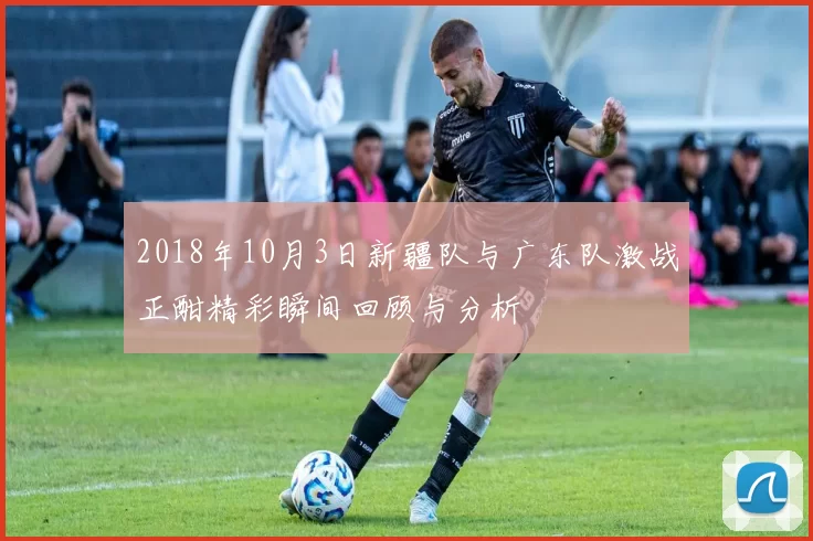 2018年10月3日新疆队与广东队激战正酣精彩瞬间回顾与分析