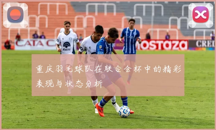 重庆羽毛球队在联合会杯中的精彩表现与状态分析