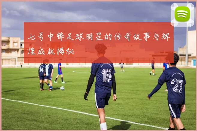 七号中锋足球明星的传奇故事与辉煌成就揭秘