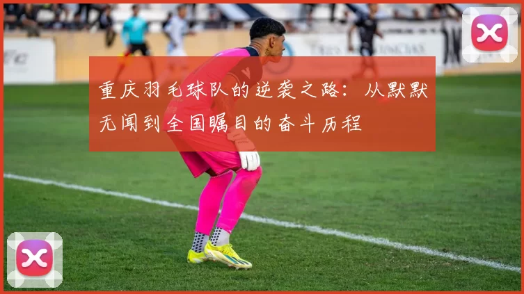 重庆羽毛球队的逆袭之路：从默默无闻到全国瞩目的奋斗历程