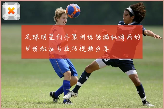 足球明星们齐聚训练场揭秘梅西的训练秘诀与技巧视频分享