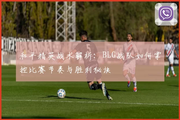 和平精英战术解析：BLG战队如何掌控比赛节奏与胜利秘诀