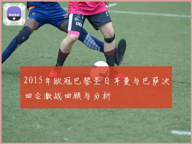 2015年欧冠巴黎圣日耳曼与巴萨次回合激战回顾与分析