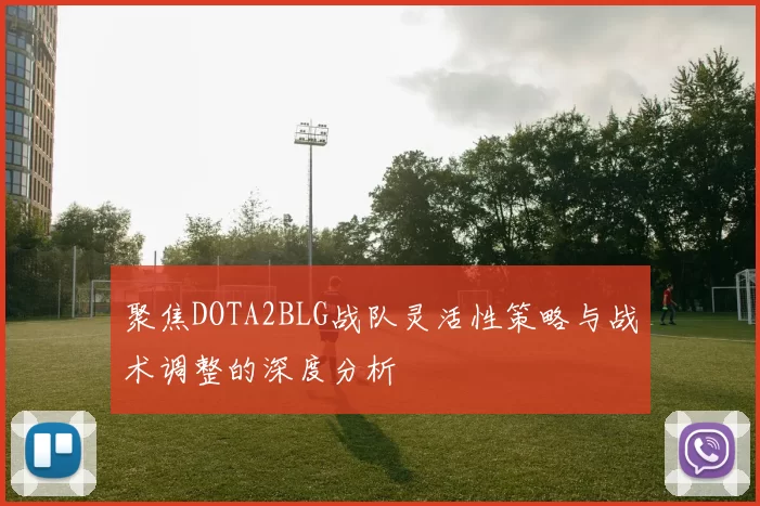 聚焦DOTA2BLG战队灵活性策略与战术调整的深度分析