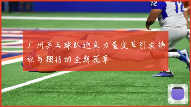 广州乒乓球队迎来力量变革引发热议与期待的全新篇章