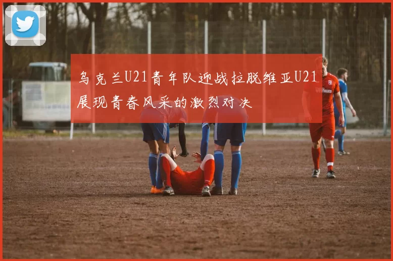 乌克兰U21青年队迎战拉脱维亚U21展现青春风采的激烈对决