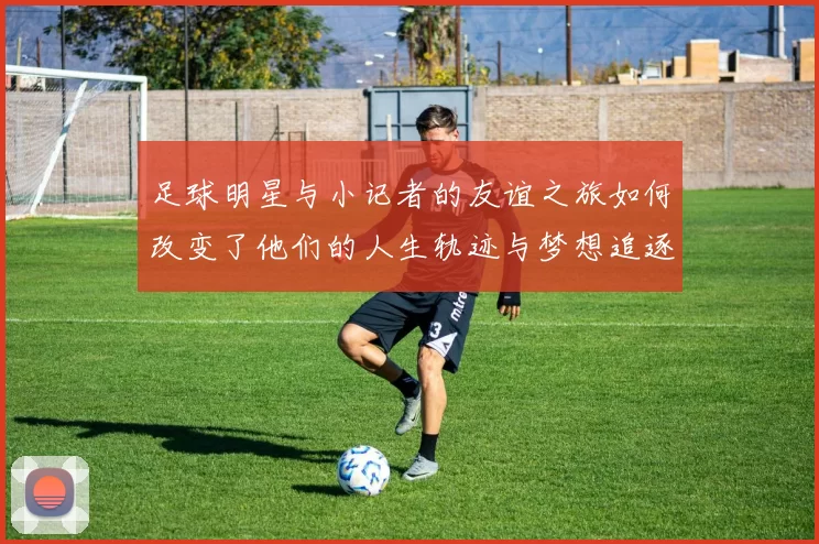足球明星与小记者的友谊之旅如何改变了他们的人生轨迹与梦想追逐