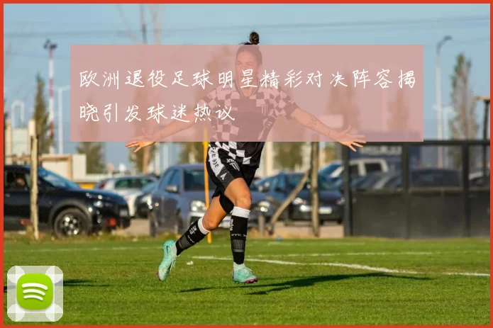欧洲退役足球明星精彩对决阵容揭晓引发球迷热议