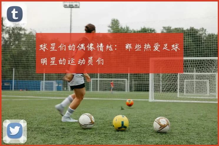 球星们的偶像情结：那些热爱足球明星的运动员们