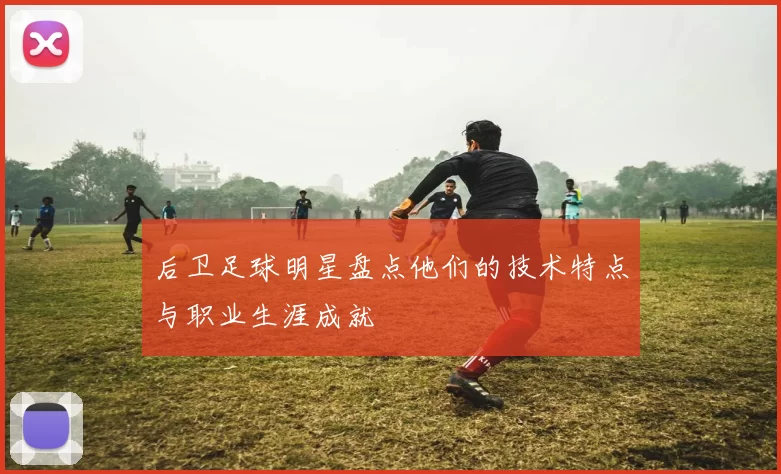 后卫足球明星盘点他们的技术特点与职业生涯成就
