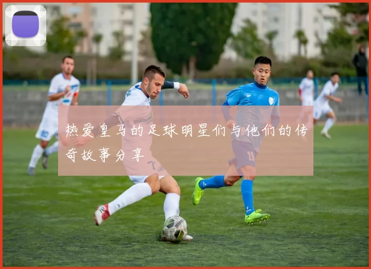 热爱皇马的足球明星们与他们的传奇故事分享