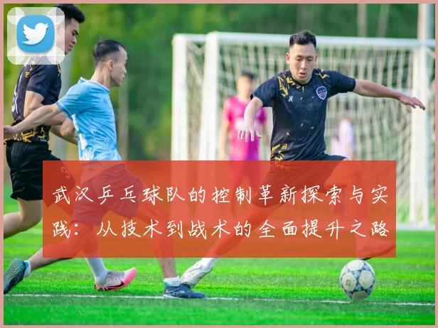 武汉乒乓球队的控制革新探索与实践：从技术到战术的全面提升之路