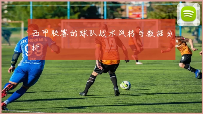 西甲联赛的球队战术风格与数据分析