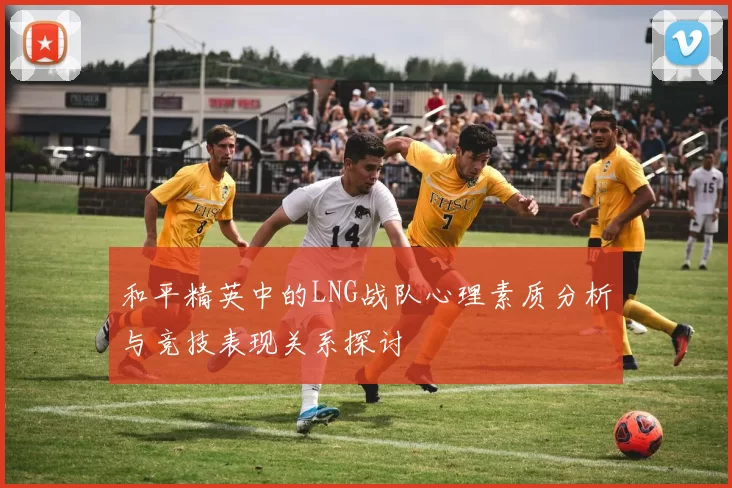 和平精英中的LNG战队心理素质分析与竞技表现关系探讨