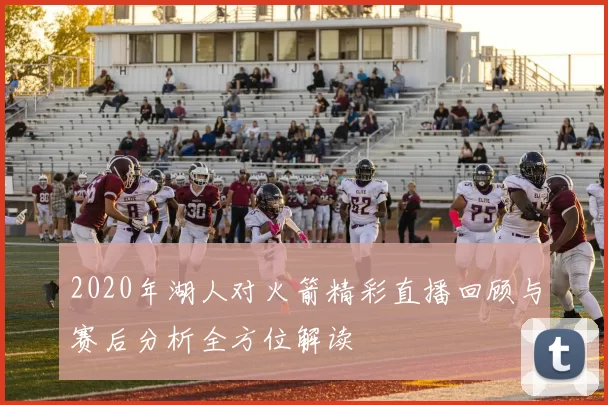 2020年湖人对火箭精彩直播回顾与赛后分析全方位解读