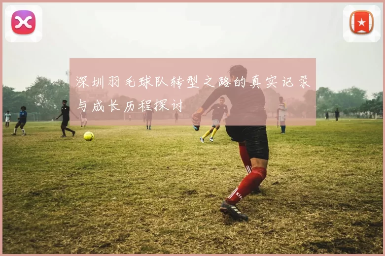 深圳羽毛球队转型之路的真实记录与成长历程探讨