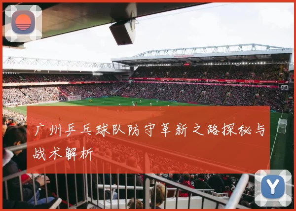 广州乒乓球队防守革新之路探秘与战术解析
