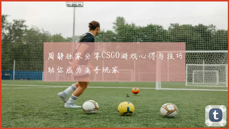 周静独家分享CSGO游戏心得与技巧助你成为高手玩家