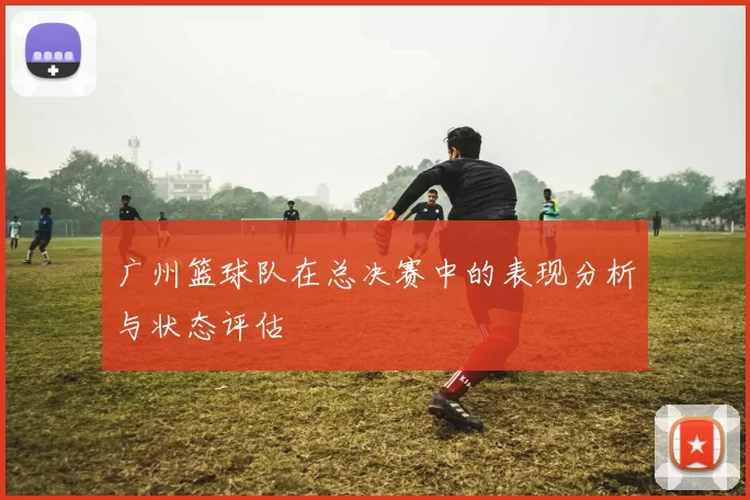 广州篮球队在总决赛中的表现分析与状态评估