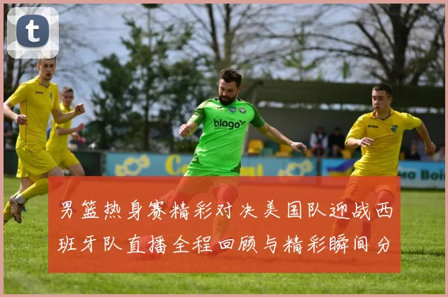 男篮热身赛精彩对决美国队迎战西班牙队直播全程回顾与精彩瞬间分析