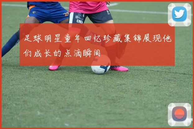 足球明星童年回忆珍藏集锦展现他们成长的点滴瞬间
