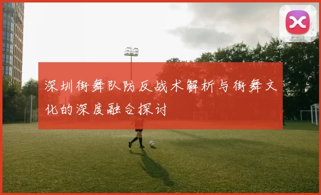 深圳街舞队防反战术解析与街舞文化的深度融合探讨
