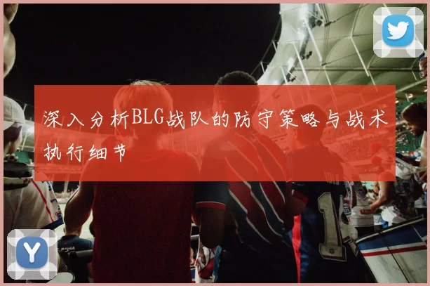 深入分析BLG战队的防守策略与战术执行细节