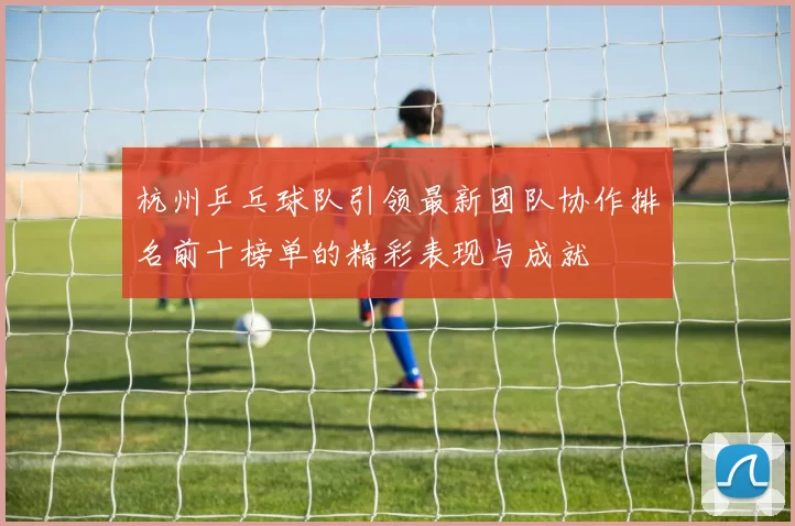 杭州乒乓球队引领最新团队协作排名前十榜单的精彩表现与成就