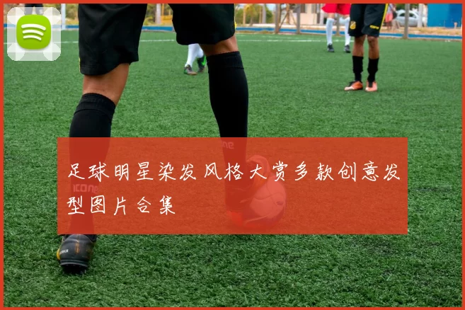 足球明星染发风格大赏多款创意发型图片合集