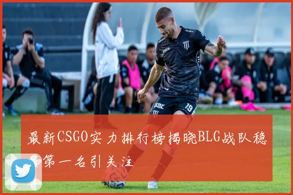 最新CSGO实力排行榜揭晓BLG战队稳居第一名引关注