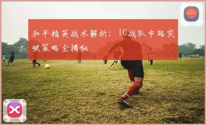 和平精英战术解析：IG战队中路突破策略全揭秘