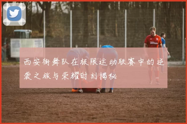 西安街舞队在极限运动联赛中的逆袭之旅与荣耀时刻揭秘