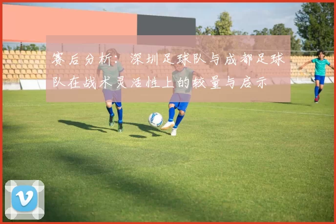 赛后分析：深圳足球队与成都足球队在战术灵活性上的较量与启示