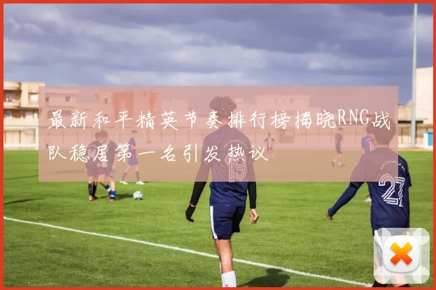 最新和平精英节奏排行榜揭晓RNG战队稳居第一名引发热议