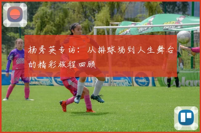 杨秀英专访：从排球场到人生舞台的精彩旅程回顾