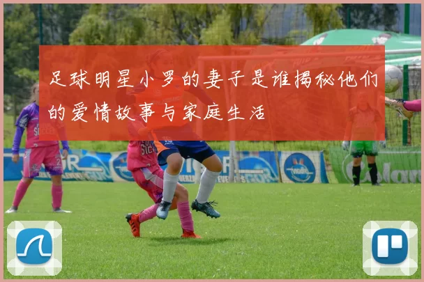 足球明星小罗的妻子是谁揭秘他们的爱情故事与家庭生活