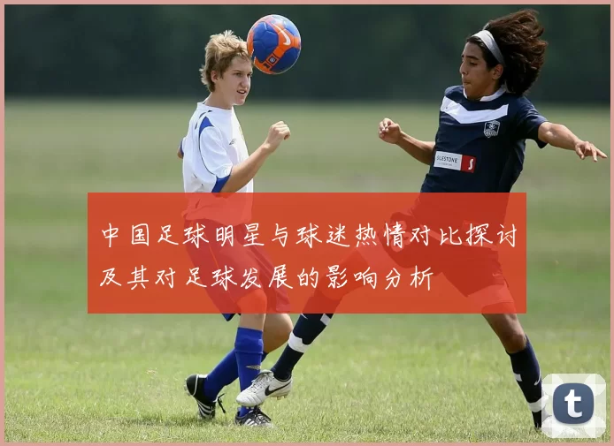 中国足球明星与球迷热情对比探讨及其对足球发展的影响分析