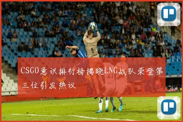 CSGO意识排行榜揭晓LNG战队荣登第三位引发热议