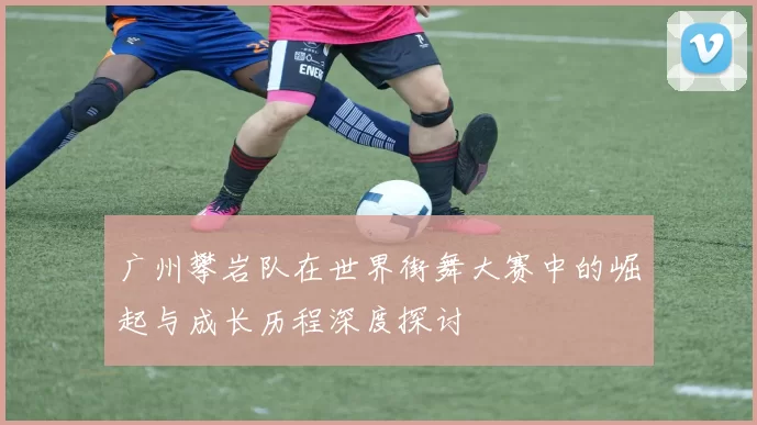 广州攀岩队在世界街舞大赛中的崛起与成长历程深度探讨