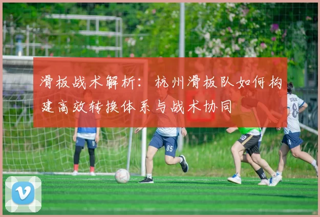 滑板战术解析：杭州滑板队如何构建高效转换体系与战术协同