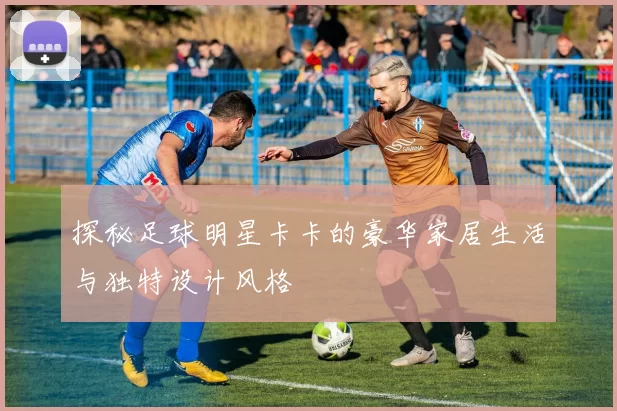 探秘足球明星卡卡的豪华家居生活与独特设计风格