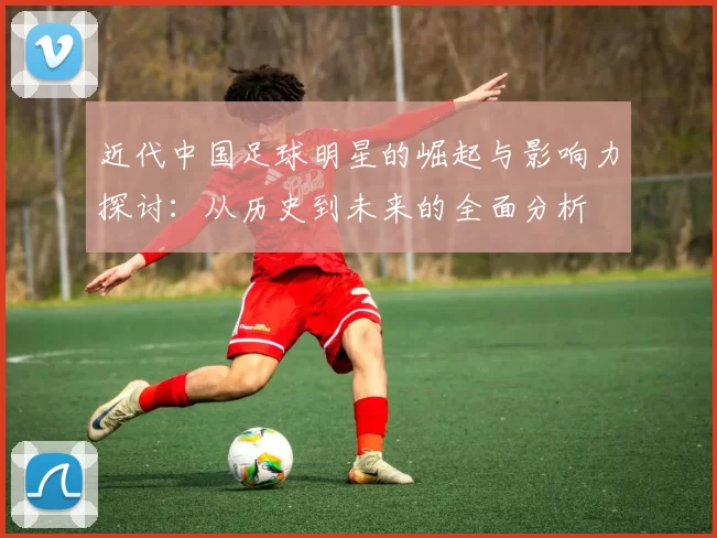 近代中国足球明星的崛起与影响力探讨：从历史到未来的全面分析