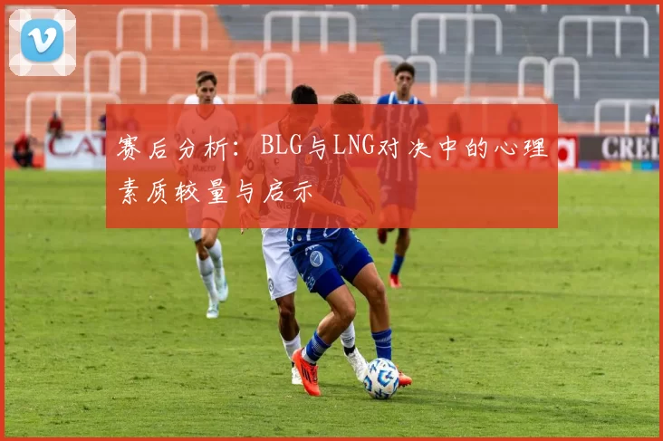 赛后分析：BLG与LNG对决中的心理素质较量与启示